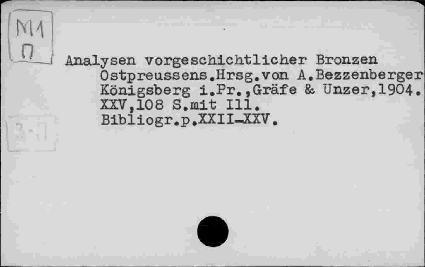 ﻿Analysen vorgeschichtlicher Bronzen Ostpreussens .Hrsg, von A. Bezzenberger Königsberg i.Pr.,Gräfe & Unzer,19O4. XXV,108 S.mit Ill. Bibliogr.p.XXII-XXV.